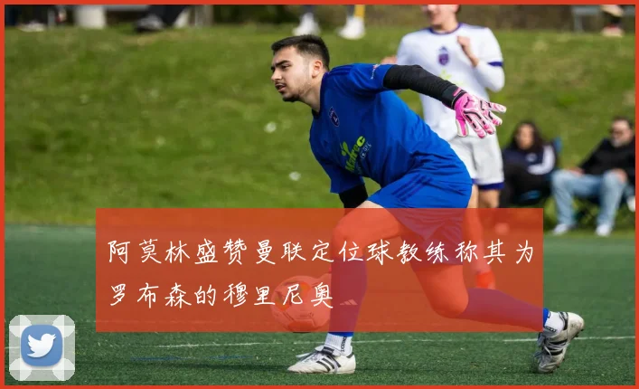 阿莫林盛赞曼联定位球教练称其为罗布森的穆里尼奥