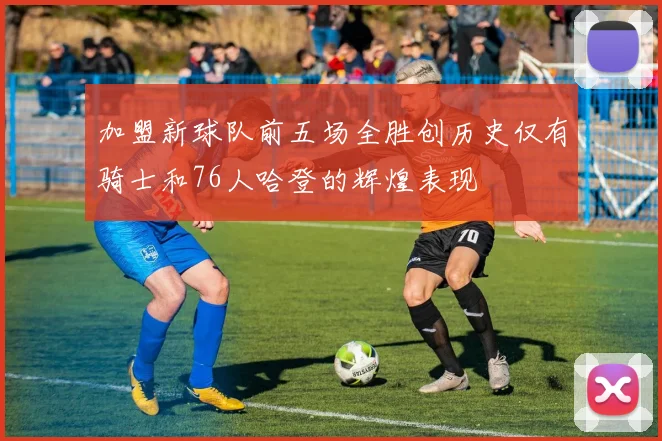 加盟新球队前五场全胜创历史仅有骑士和76人哈登的辉煌表现