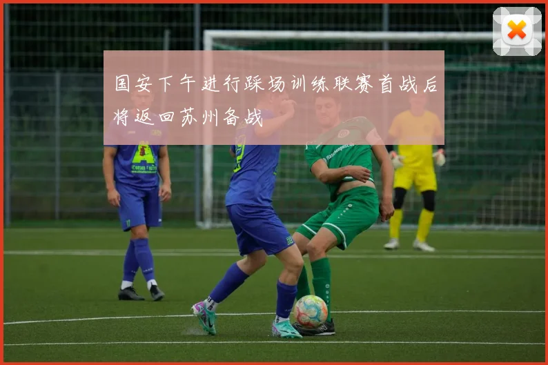 国安下午进行踩场训练联赛首战后将返回苏州备战