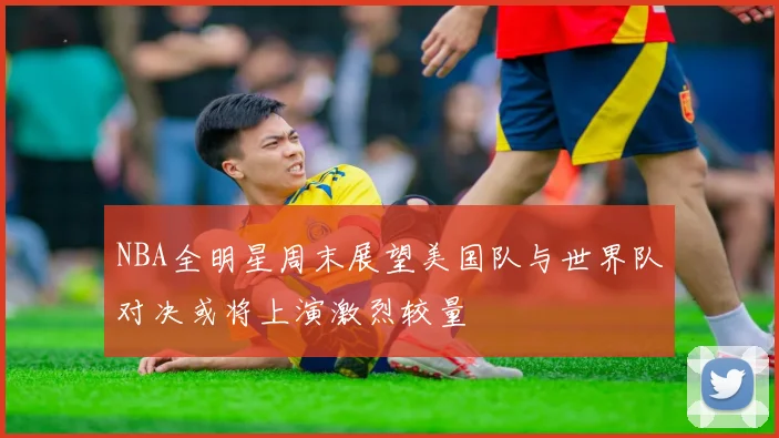 NBA全明星周末展望美国队与世界队对决或将上演激烈较量