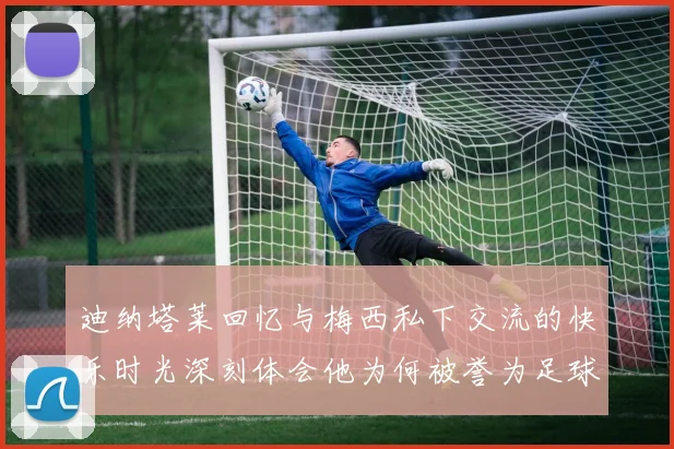 迪纳塔莱回忆与梅西私下交流的快乐时光深刻体会他为何被誉为足球历史最佳