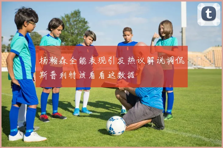 杨瀚森全能表现引发热议解说调侃斯普利特该看看这数据