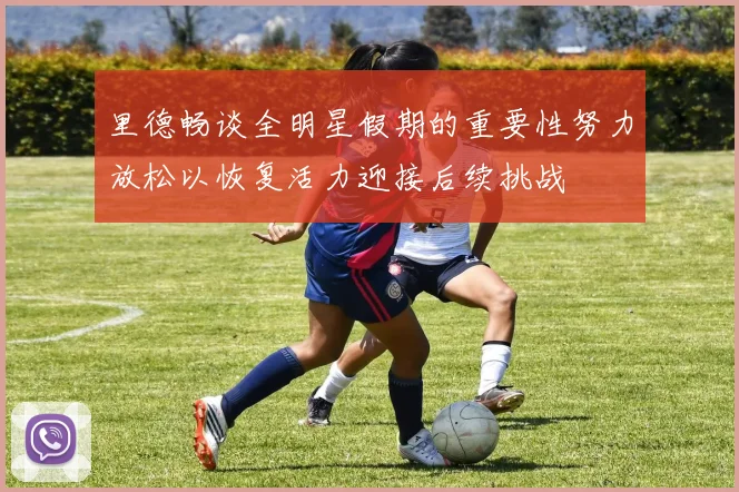 里德畅谈全明星假期的重要性努力放松以恢复活力迎接后续挑战