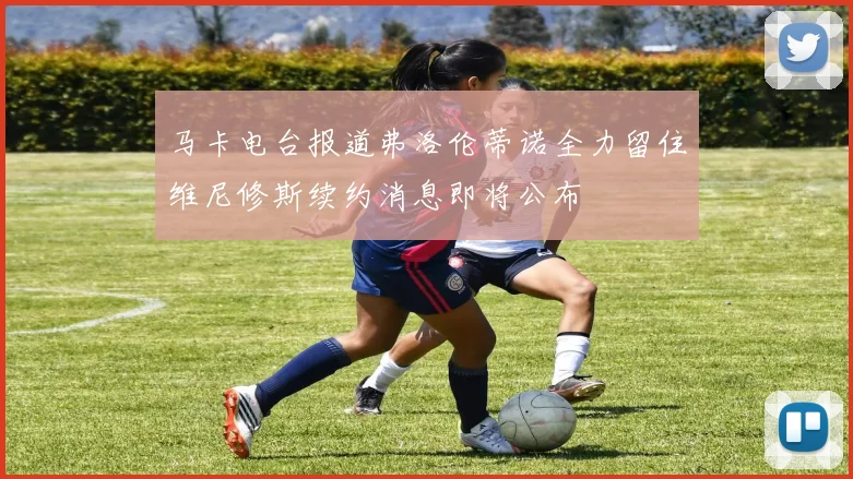 马卡电台报道弗洛伦蒂诺全力留住维尼修斯续约消息即将公布