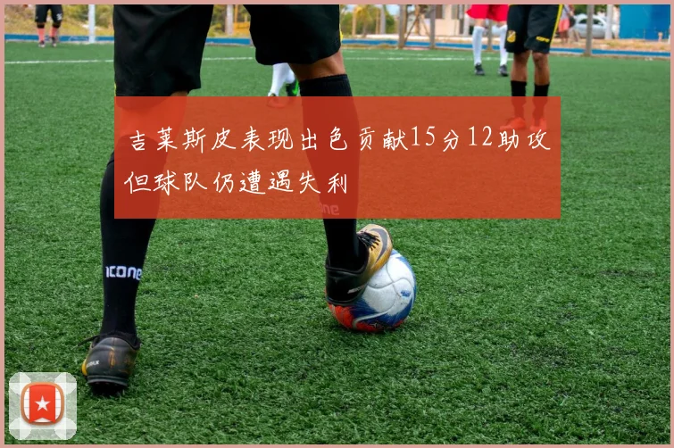吉莱斯皮表现出色贡献15分12助攻但球队仍遭遇失利