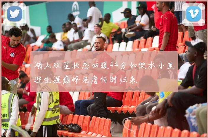 湖人双星状态回暖44分如饮水小里迎生涯巅峰老詹何时归来