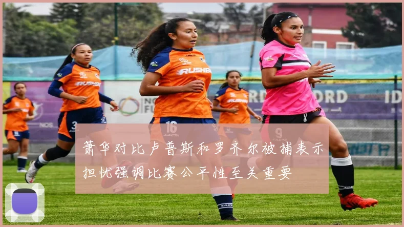 萧华对比卢普斯和罗齐尔被捕表示担忧强调比赛公平性至关重要