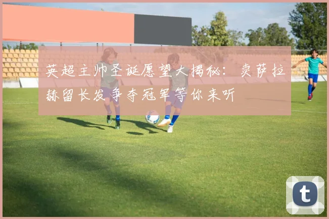 英超主帅圣诞愿望大揭秘：卖萨拉赫留长发争夺冠军等你来听