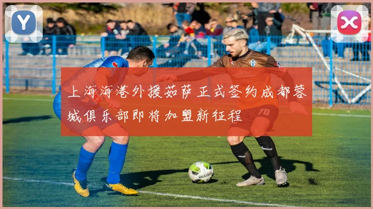 上海海港外援茹萨正式签约成都蓉城俱乐部即将加盟新征程